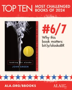 Top Ten Most Challenged Books of 2024. #6 (tie) Looking for Alaska by John Green. Why this book matters: bit.ly/alaskaBR. ALA.ORG/BBOOKS. American Library Association