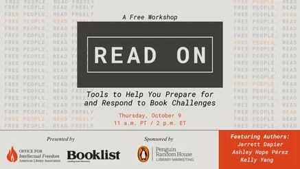 Read On: Tools to Help You Prepare for and Respond to Book Challenges. Thursday, October 9. 11 a.m. PT / 2 p.m. ET. Presented by: Office for intellectual Freedom (American Library Association), and Booklist. Sponsored by: Penguin Random House Library Marketing. Featuring Authors: Jarrett Dapier, Ashley Hope Pérez, Kelly Yang.