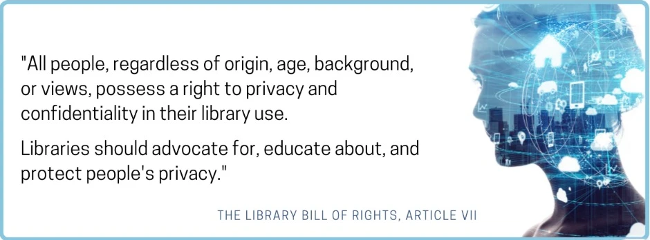 "All people, regardless of origin, age, background, or views, possess a right to privacy and confidentiality in their library use. Libraries should advocate for, educate about, and protect people's privacy." - The Library Bill of Rights, Article VII
