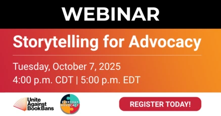 Webinar. Storytelling for Advocacy. Tuesday, October 7, 2025. 4:00 p.m. CDT. 5:00 p.m. EDT. Register today! Unite Against Book Bans, Everyday Advocacy.
